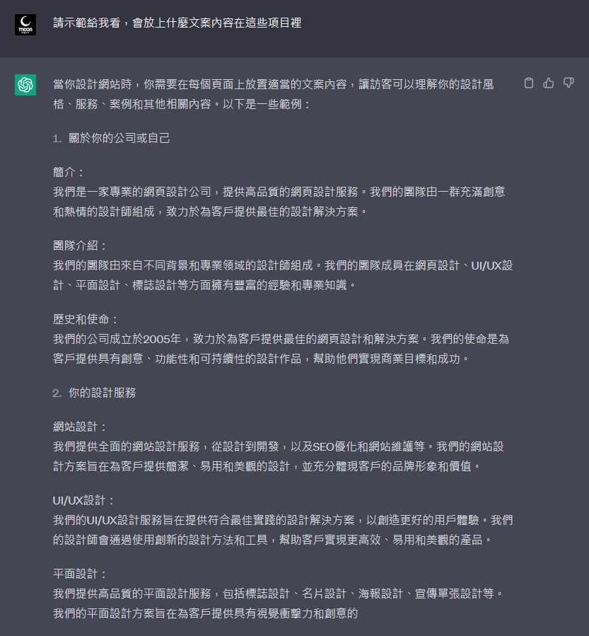 當你設計網站時，你需要在每個頁面上放置適當的文案內容，讓訪客可以理解你的設計風格、服務、案例和其他相關內容。以下是一些範例：  1.關於你的公司或自己 簡介： 我們是一家專業的網頁設計公司，提供高品質的網頁設計服務。我們的團隊由一群充滿創意和熱情的設計師組成，致力於為客戶提供最佳的設計解決方案。  團隊介紹： 我們的團隊由來自不同背景和專業領域的設計師組成。我們的團隊成員在網頁設計、UI/UX設計、平面設計、標誌設計等方面擁有豐富的經驗和專業知識。  歷史和使命： 我們的公司成立於2005年，致力於為客戶提供最佳的網頁設計和解決方案。我們的使命是為客戶提供具有創意、功能性和可持續性的設計作品，幫助他們實現商業目標和成功。  2.你的設計服務 網站設計： 我們提供全面的網站設計服務，從設計到開發，以及SEO優化和網站維護等。我們的網站設計方案旨在為客戶提供簡潔、易用和美觀的設計，並充分體現客戶的品牌形象和價值。  UI/UX設計： 我們的UI/UX設計服務旨在提供符合最佳實踐的設計解決方案，以創造更好的用戶體驗。我們的設計師會通過使用創新的設計方法和工具，幫助客戶實現更高效、易用和美觀的產品。  平面設計： 我們提供高品質的平面設計服務，包括標誌設計、名片設計、海報設計、宣傳單張設計等。我們的平面設計方案旨在為客戶提供具有視覺衝擊力和創意的