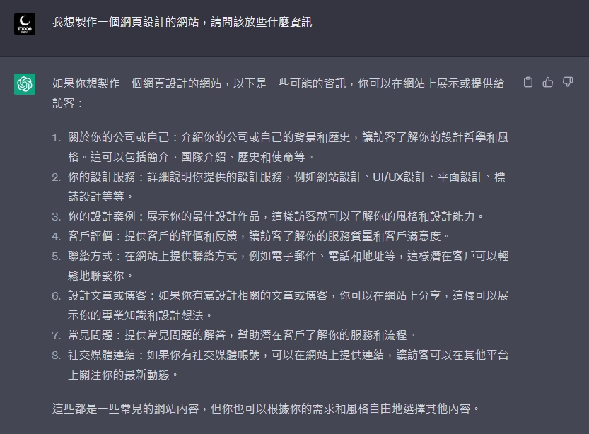 如果你想製作一個網頁設計的網站，以下是一些可能的資訊，你可以在網站上展示或提供給訪客：  1.關於你的公司或自己：介紹你的公司或自己的背景和歷史，讓訪客了解你的設計哲學和風格。這可以包括簡介、團隊介紹、歷史和使命等。 2.你的設計服務：詳細說明你提供的設計服務，例如網站設計、UI/UX設計、平面設計、標誌設計等等。 3.你的設計案例：展示你的最佳設計作品，這樣訪客就可以了解你的風格和設計能力。 4.客戶評價：提供客戶的評價和反饋，讓訪客了解你的服務質量和客戶滿意度。 5.聯絡方式：在網站上提供聯絡方式，例如電子郵件、電話和地址等，這樣潛在客戶可以輕鬆地聯繫你。 6.設計文章或博客：如果你有寫設計相關的文章或博客，你可以在網站上分享，這樣可以展示你的專業知識和設計想法。 7.常見問題：提供常見問題的解答，幫助潛在客戶了解你的服務和流程。 8.社交媒體連結：如果你有社交媒體帳號，可以在網站上提供連結，讓訪客可以在其他平台上關注你的最新動態。  這些都是一些常見的網站內容，但你也可以根據你的需求和風格自由地選擇其他內容。